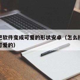 如何把软件变成可爱的形状安卓（怎么把软件变成可爱的）