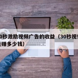 看30秒激励视频广告的收益（30秒视频广告能赚多少钱）