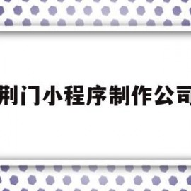 荆门小程序制作公司(荆州开发小程序的公司)