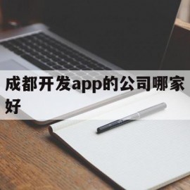 成都开发app的公司哪家好(成都app制作开发公司哪家好)