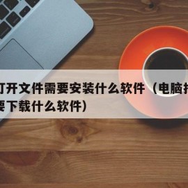 电脑打开文件需要安装什么软件（电脑打开文件需要下载什么软件）