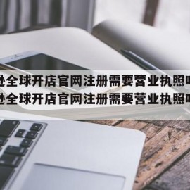 亚马逊全球开店官网注册需要营业执照吗?（亚马逊全球开店官网注册需要营业执照吗安全吗）