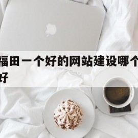 福田一个好的网站建设哪个好(深圳福田网络科技有限公司有哪些)