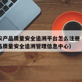 国家农产品质量安全追溯平台怎么注册（国家农产品质量安全追溯管理信息中心）