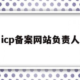 icp备案网站负责人(网站icp备案信息怎么填)