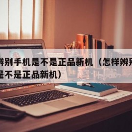 怎样辨别手机是不是正品新机（怎样辨别华为手机是不是正品新机）