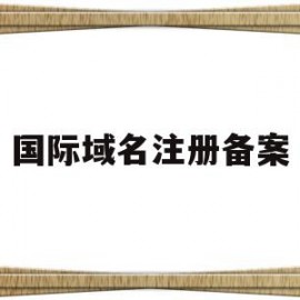 国际域名注册备案(国际域名需要备案吗)