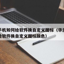 华为手机如何给软件换自定义图标（华为手机如何给软件换自定义图标颜色）
