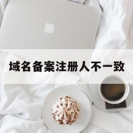 域名备案注册人不一致(域名备案注册人不一致怎么办)