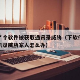 下载了个软件被获取通讯录威胁（下软件被盗取通讯录威胁家人怎么办）