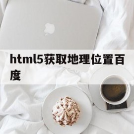 html5获取地理位置百度(html5获取地理位置和定位)