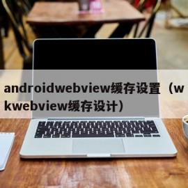 androidwebview缓存设置（wkwebview缓存设计）