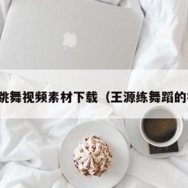 王源跳舞视频素材下载（王源练舞蹈的视频）