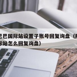 阿里巴巴国际站设置子账号回复询盘（阿里巴巴国际站怎么回复询盘）