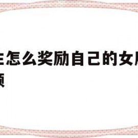 男生怎么奖励自己的女朋友视频的简单介绍