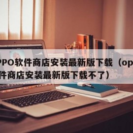 OPPO软件商店安装最新版下载（oppo软件商店安装最新版下载不了）