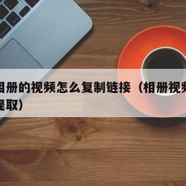 手机相册的视频怎么复制链接（相册视频链接怎么提取）