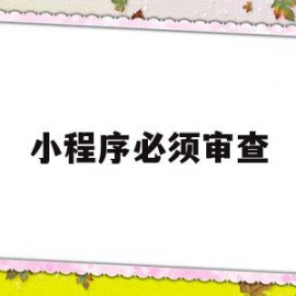小程序必须审查(小程序必须审查资料吗)