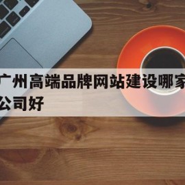 广州高端品牌网站建设哪家公司好(广州高端品牌网站建设哪家公司好一点)