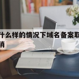 什么样的情况下域名备案取消(域名备案注销原因)