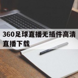 360足球直播无插件高清直播下载(360足球直播无插件高清直播下载视频)