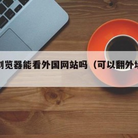 谷歌浏览器能看外国网站吗（可以翻外墙的浏览器）