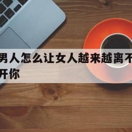 男人怎么让女人越来越离不开你(男人怎么让女人越来越离不开你呢)
