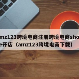 amz123跨境电商注册跨境电商shopee开店（amz123跨境电商下载）