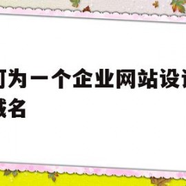 如何为一个企业网站设计好的域名(举例说明企业网站注册域名的步骤)