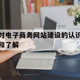 对电子商务网站建设的认识和了解(针对我国电子商务网站建设提出建议)