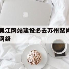 吴江网站建设必去苏州聚尚网络(苏州app开发主找苏州聚尚网络 诚信)