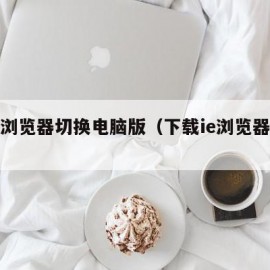 手机浏览器切换电脑版（下载ie浏览器手机版）