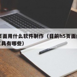 h5页面用什么软件制作（目前h5页面的制作工具有哪些）
