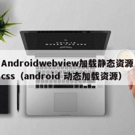 Androidwebview加载静态资源css（android 动态加载资源）