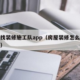 怎么找装修施工队app（房屋装修怎么找施工队）