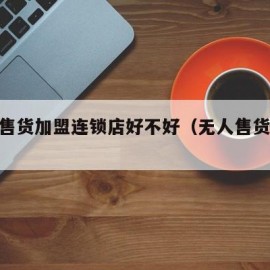 无人售货加盟连锁店好不好（无人售货20加盟）