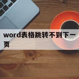 word表格跳转不到下一页(word表格不能自动跳转下一页)