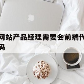 网站产品经理需要会前端代码(产品经理面试前端会问些什么问题)