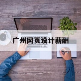 广州网页设计薪酬(广州网页设计培训班)