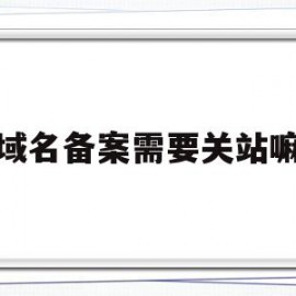 域名备案需要关站嘛(域名备案完必须要公安备案吗)