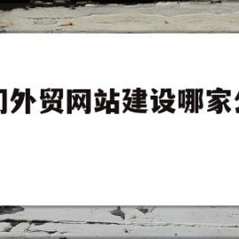 厦门外贸网站建设哪家公司大(2021年厦门市有外贸公司招合作的吗?)
