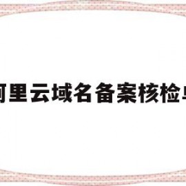 阿里云域名备案核检单(阿里云域名备案管局审核要多久)
