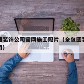 全包圆装饰公司官网施工照片（全包圆装饰装修公司）