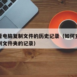 怎么看电脑复制文件的历史记录（如何查询电脑复制文件夹的记录）
