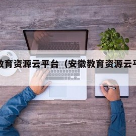 安徽教育资源云平台（安徽教育资源云平台注册）