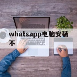 whatsapp电脑安装不(whatsapp电脑版官方下载)