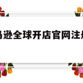 亚马逊全球开店官网注册条件(亚马逊全球开店官网注册条件及流程)