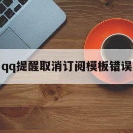 qq提醒取消订阅模板错误(提醒取消订阅模板错误怎么办)