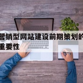 营销型网站建设前期策划的重要性(营销型网站建设前期策划的重要性有哪些)