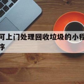 可上门处理回收垃圾的小程序(现在上门回收垃圾比较火的是哪个平台)